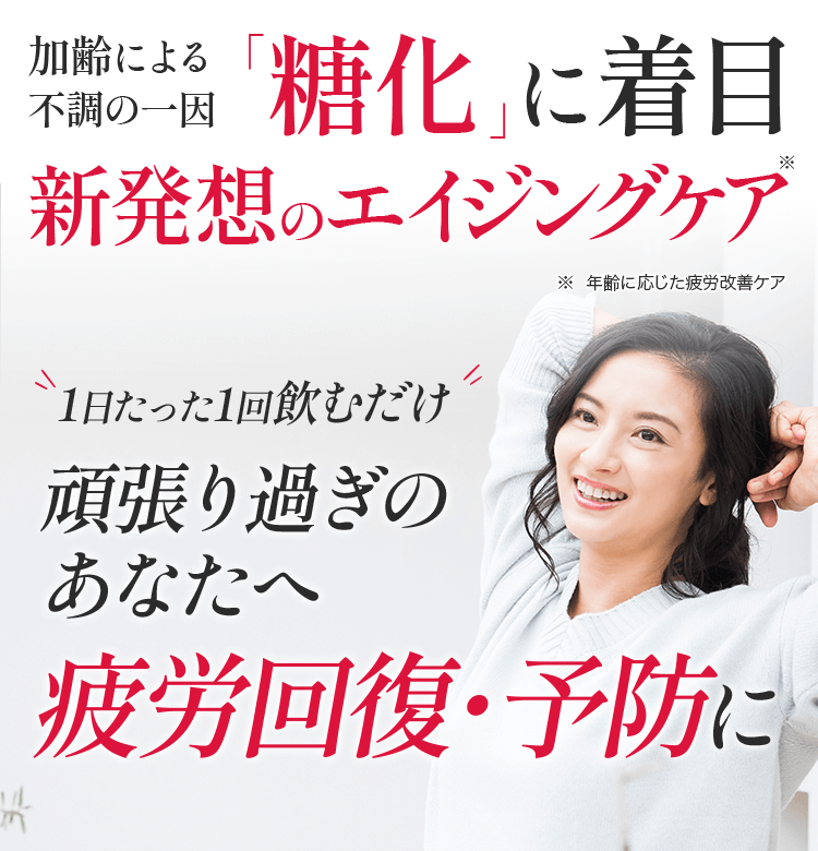 加齢による衰えの一因「糖化」に着目 新発想のエイジングケア ※エイジングケアとは、年齢相応の状態を保つお手入れを意味します 1日たった1回飲むだけ 頑張り過ぎのアナタへ疲労回復・予防に