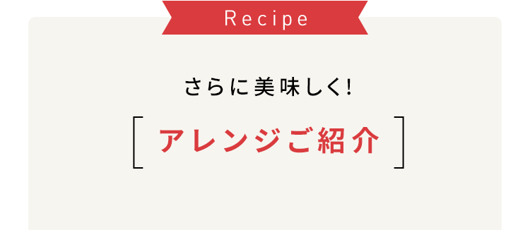 Recipe さらに美味しく! アレンジご紹介