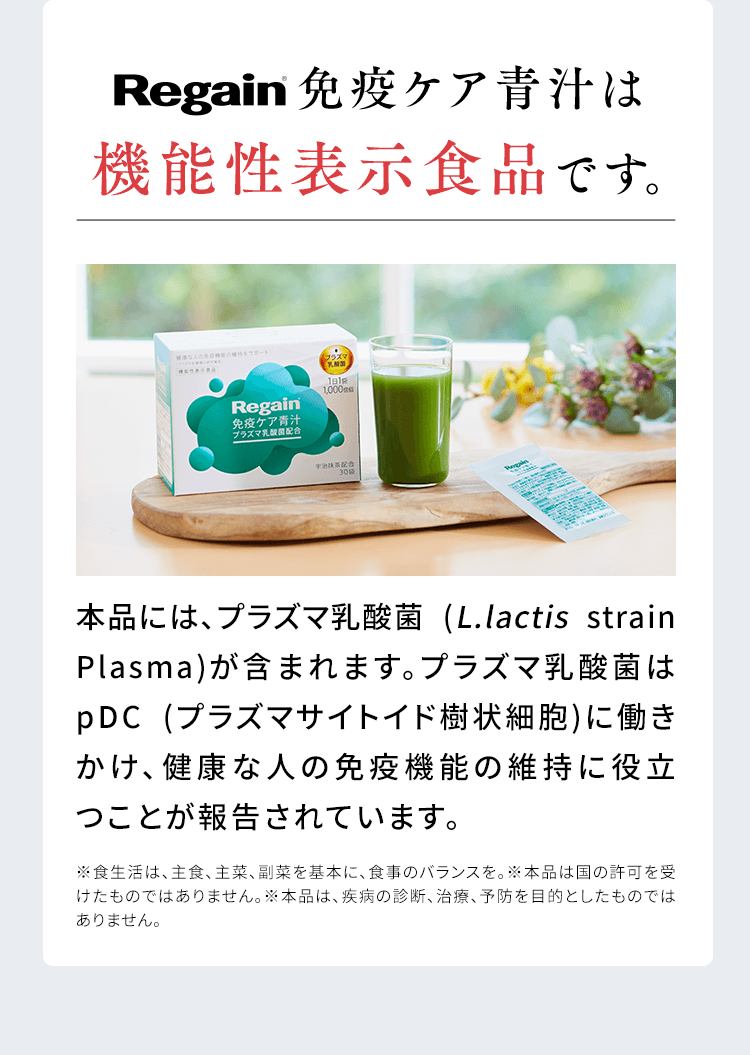 Regain免疫ケア青汁は機能性表示食品です。プラズマ乳酸菌本品には、プラズマ乳酸菌 (L.lactis strain Plasma)が含まれます。プラズマ乳酸菌はpDC (プラズマサイトイド樹状細胞)に働きかけ、健康な人の免疫機能の維持に役立つことが報告されています。※食生活は、主食、主菜、副菜を基本に、食事のバランスを。※本品は国の許可を受けたものではありません。※本品は、疾病の診断、治療、予防を目的としたものではありません。