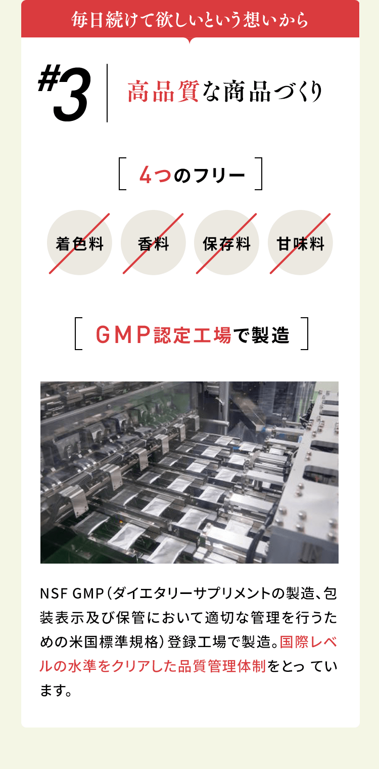 毎日続けて欲しいという想いから #3高品質な商品づくり 4つのフリー 着色料/香料/保存料/甘味料 GMP認定工場で製造 NSF GMP（ダイエタリーサプリメントの製造、包装表示及び保管において適切な管理を行うための米国標準規格）登録工場で製造。国際レベルの水準をクリアした品質管理体制をとっています。
