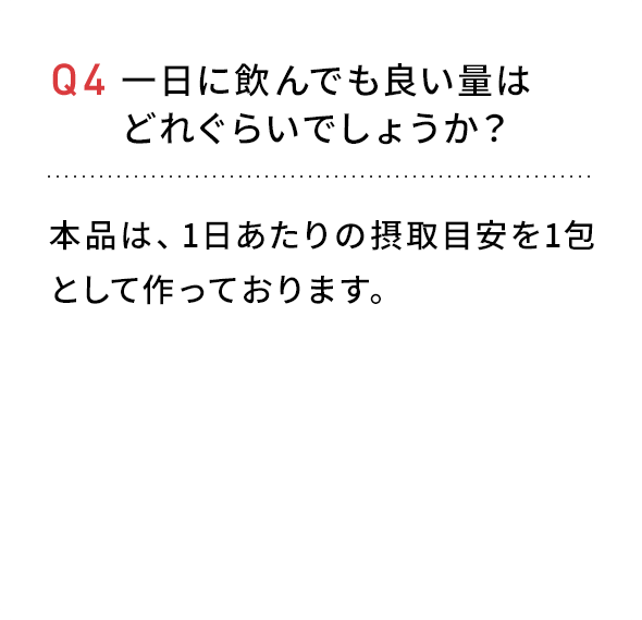 Q4 一日に飲んでも良い量はどれぐらいでしょうか？本品は、1日あたりの摂取目安を1包としてつくっております。