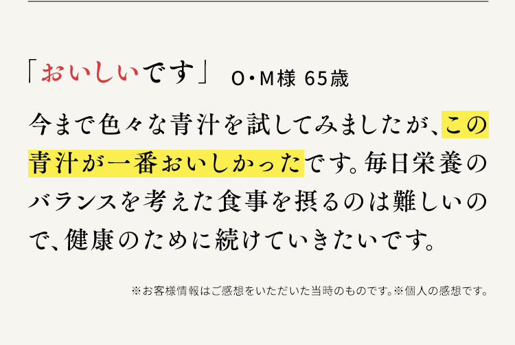 「おいしいです」O・M様 65歳 今まで色々な青汁を試してみましたが、この青汁が一番おいしかったです。毎日栄養のバランスを考えた食事を摂るのは難しいので、健康のために続けていきたいです。※お客様情報はご感想をいただいた当時のものです。※個人の感想です。
