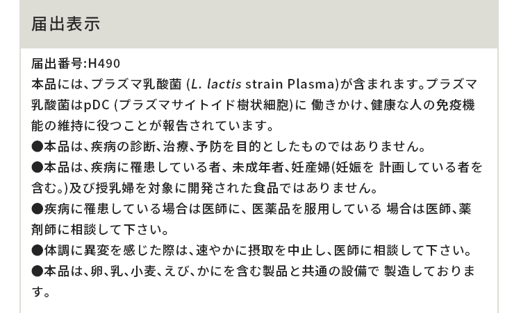 届出表示 届出番号:H490 本品には、プラズマ乳酸菌 (L. lactis strain Plasma)が含まれます。プラズマ乳酸菌はpDC (プラズマサイトイド樹状細胞)に 働きかけ、健康な人の免疫機能の維持に役つことが報告されています。●本品は、疾病の診断、治療、予防を目的としたものではありません。●本品は、疾病に罹患している者、 未成年者、妊産婦(妊娠を 計画している者を含む。)及び授乳婦を対象に開発された食品ではありません。●疾病に罹患している場合は医師に、 医薬品を服用している 場合は医師、薬剤師に相談して下さい。●体調に異変を感じた際は、速やかに摂取を中止し、医師に相談して下さい。 ●本品は、卵、乳、小麦、えび、かにを含む製品と共通の設備で 製造しております。