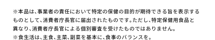 ※本品は、事業者の責任において特定の保健の目的が期待できる旨を表示するものとして、消費者庁長官に届出されたものです。ただし、特定保健用食品と異なり、消費者庁長官による個別審査を受けたものではありません。※食生活は、主食、主菜、副菜を基本に、食事のバランスを。