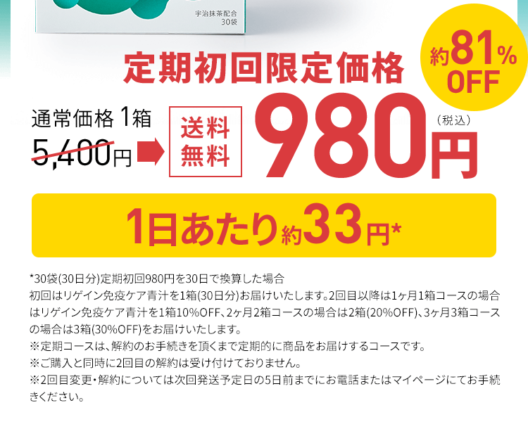 定期初回限定 通常価格 1袋 5,400円送料無料 980円（税込）約81%OFF 1日当たり約33円※ *30袋(30日分)定期初回980円を30日で換算した場合 初回はリゲイン免疫ケア青汁を1箱(30日分)お届けいたします。2回目以降は1ヶ月1箱コースの場合はリゲイン免疫ケア青汁を1箱10%OFF、2ヶ月2箱コースの場合は2箱(20%OFF)、3ヶ月3箱コースの場合は3箱(30%OFF)をお届けいたします。 ※定期コースは、解約のお手続きを頂くまで定期的に商品をお届けするコースです。 ※ご購入と同時に2回目の解約は受け付けておりません。※2回目変更・解約については次回発送予定日の5日前までにお電話またはマイページにてお手続きください。