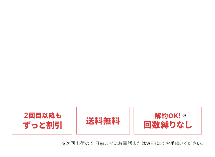 2回目以降もずっと割引、送料無料、解約OK!※回数縛りなし※　※次回出荷の 5日前までにお電話またはWEBにてお手続きください。
