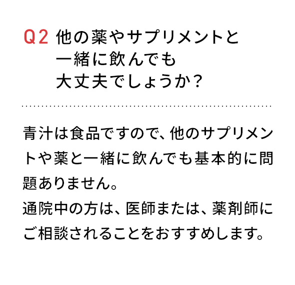 Q2 他の薬やサプリメントと一緒に飲んでも大丈夫でしょうか？青汁は食品ですので、他のサプリメント薬と一緒に飲んでも問題ありません。通院中の方は、医師または、薬剤師にご相談されることをおすすめします。