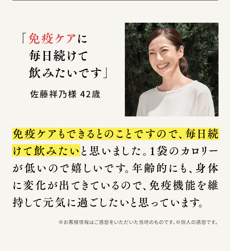 「免疫ケアに毎日続けて飲みたいです」佐藤祥乃様 42歳 免疫ケアもできるとのことですので、毎日続けて飲みたいと思いました。1袋のカロリーが低いので嬉しいです。年齢的にも、身体に変化が出てきているので、免疫機能を維持して元気に過ごしたいと思っています。※お客様情報はご感想をいただいた当時のものです。※個人の感想です。