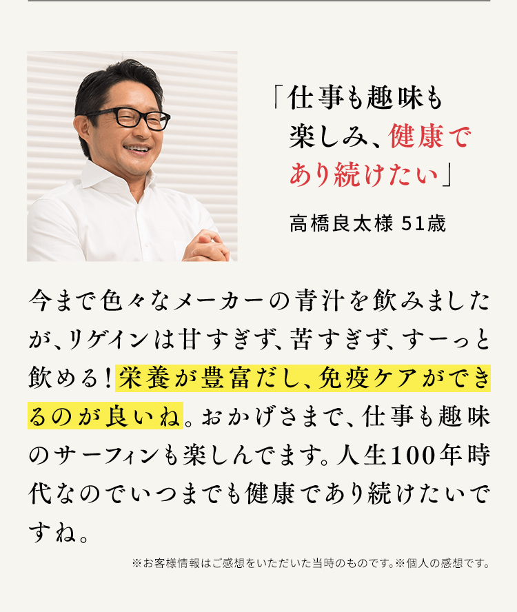 「仕事も趣味も楽しみ、健康であり続けたい」高橋良太様 51歳 今まで色々なメーカーの青汁を飲みましたが、リゲインは甘すぎず、苦すぎず、すーっと飲める！栄養が豊富だし、免疫ケアができるのが良いね。おかげさまで、仕事も趣味のサーフィンも楽しんでます。人生100年時代なのでいつまでも健康であり続けたいですね。※お客様情報はご感想をいただいた当時のものです。※個人の感想です。