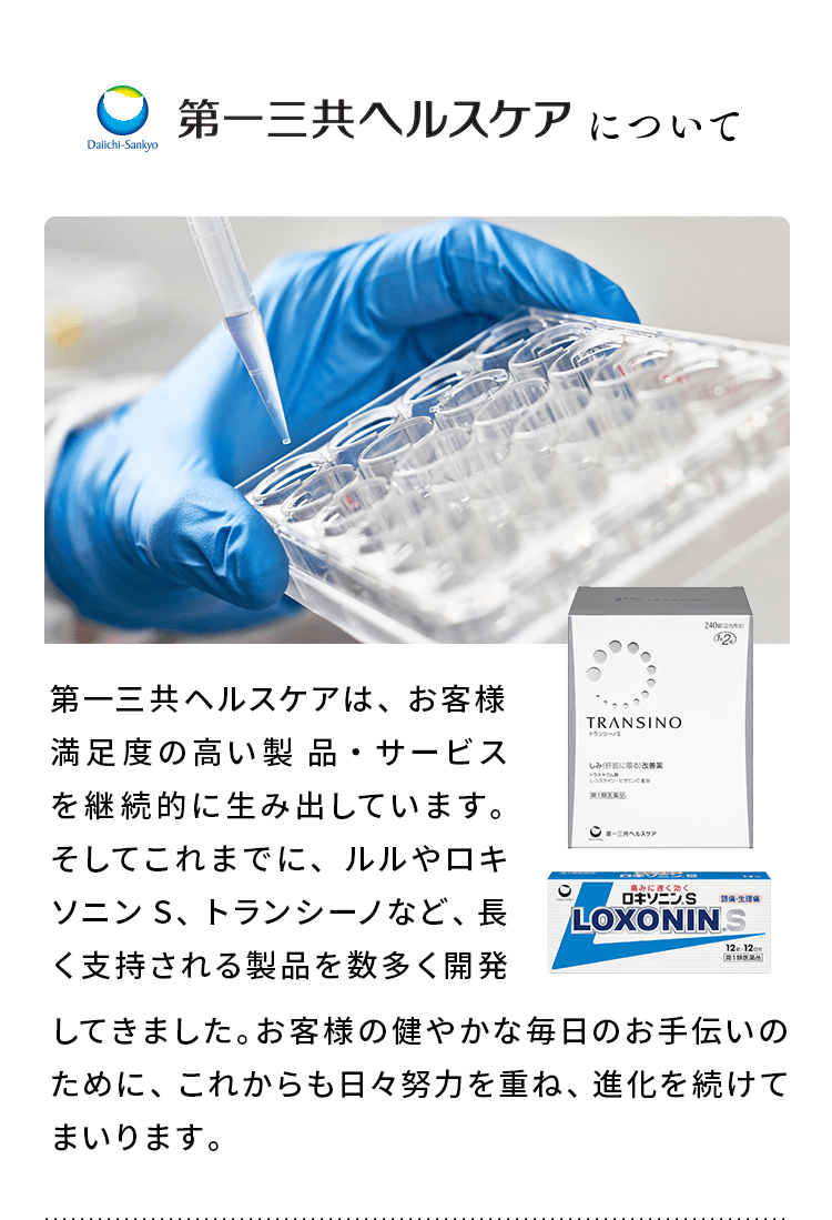 第一三共ヘルスケアについて 第一三共ヘルスケアは、お客様満足度の高い製 品・サービスを継続的に生み出しています。そしてこれまでに、ルルやロキソニンS、トランシーノなど、長く支持される製品を数多く開発してきました。お客様の健やかな毎日のお手伝いのために、これからも日々努力を重ね、進化を続けてまいります。