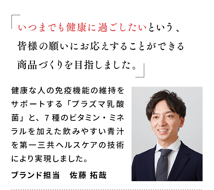 「いつまでも健康に過ごしたいという、皆様の願いにお応えすることができる商品づくりを目指しました。」健康な人の免疫機能の維持をサポートする「プラズマ乳酸菌」と、7種のビタミン・ミネラルを加えた飲みやすい青汁を第一三共ヘルスケアの技術により実現しました。ブランド担当 佐藤 拓哉