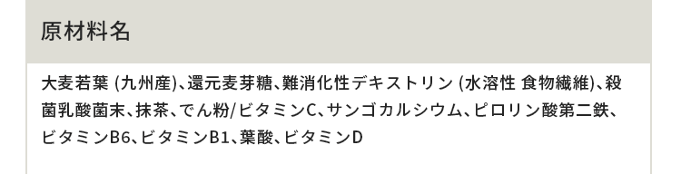 原材料名 大麦若葉 (九州産)、還元麦芽糖、難消化性デキストリン (水溶性 食物繊維)、殺菌乳酸菌末、抹茶、でん粉/ビタミンC、サンゴカルシウム、ピロリン酸第二鉄、ビタミンB6、ビタミンB1、葉酸、ビタミンD