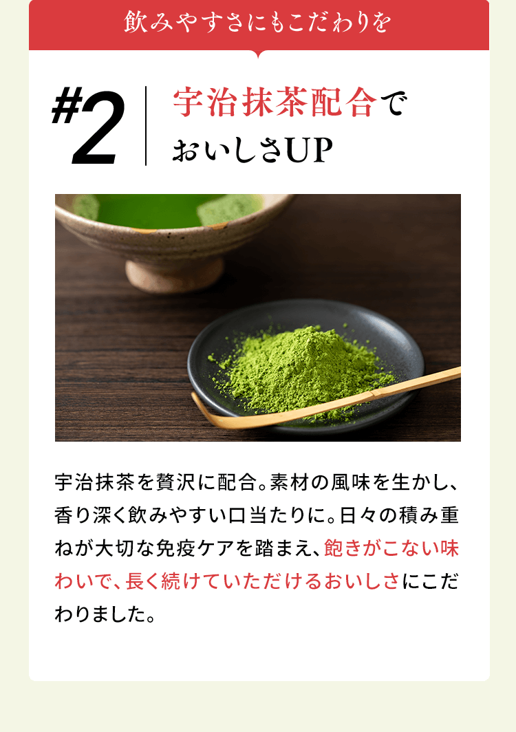 飲みやすさにもこだわりを #2宇治抹茶配合で おいしさUP 宇治抹茶を贅沢に配合。素材の風味を生かし、香り深く飲みやすい口当たりに。日々の積み重ねが大切な免疫ケアを踏まえ、飽きがこない味わいで、長く続けていただけるおいしさにこだわりました。