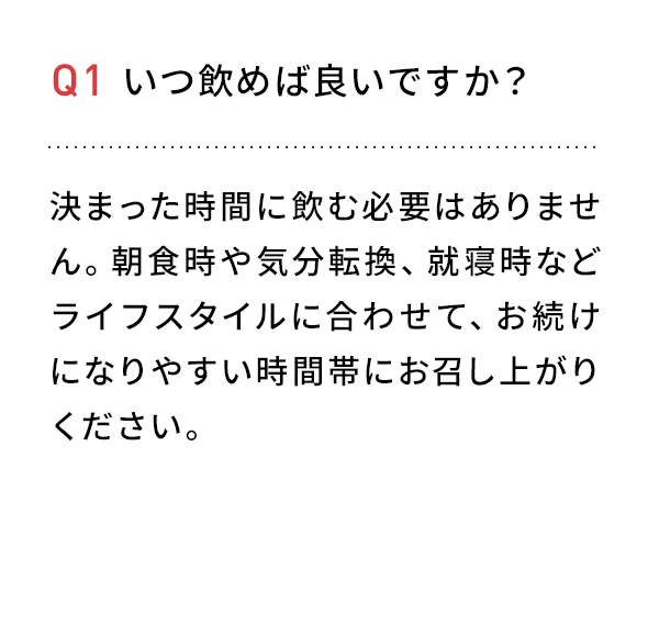 Q1 いつ飲めば良いですか?決まった時間に飲む必要はありません。朝食時や気分転換、就寝時などライフスタイルに合わせて、お続けになりやすい時間帯にお召し上がりください。