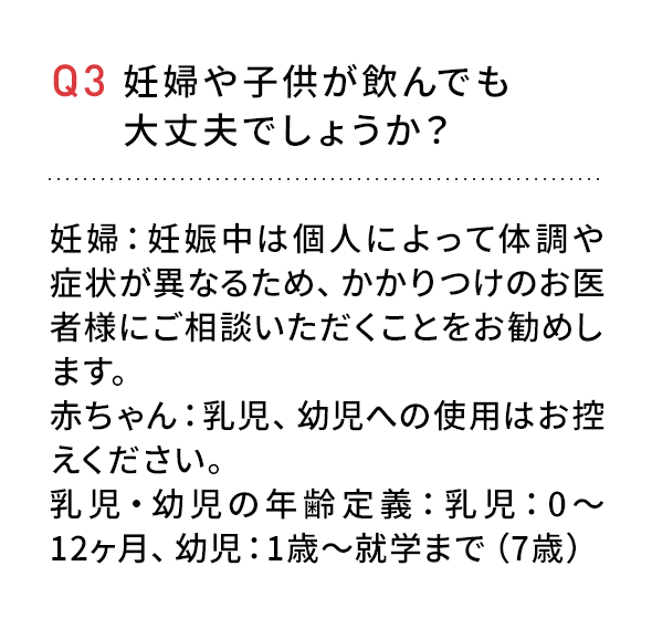 Q3 妊婦や子供が飲んでも大丈夫でしょうか?妊婦:妊娠中は個人によって体調や症状が異なるため、かかりつけのお医者様にご相談いただくことをお勧めします。赤ちゃん:乳児、幼児へのご使用はお控えください。乳児・幼児の年齢定義:乳児:0~12ヶ月、幼児:1歳~就学まで(7歳)
