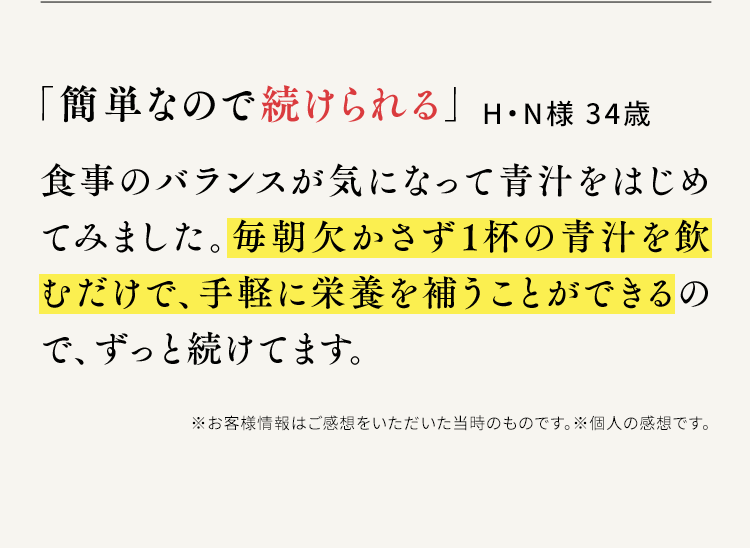 「簡単なので続けられる」H・N様 34歳 食事のバランスが気になって青汁をはじめてみました。毎朝欠かさず1杯の青汁を飲むだけで、手軽に栄養を補うことができるので、ずっと続けてます。※お客様情報はご感想をいただいた当時のものです。※個人の感想です。
