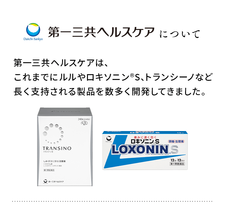 第一三共ヘルスケアについて 第一三共ヘルスケアは、これまでに、ルルやロキソニン®S、トランシーノなど、長く支持される製品を数多く開発してきました。お客様の健やかな毎日のお手伝いのために、