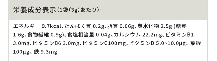 栄養成分表示(1袋(3g)あたり)エネルギー 9.7kcal、たんぱく質 0.2g、脂質 0.06g、炭水化物 2.5g (糖質 1.6g、食物繊維 0.9g)、食塩相当量 0.04g、カルシウム 22.2mg、ビタミンB1 3.0mg、ビタミンB6 3.0mg、ビタミンC100mg、ビタミンD 5.0~10.0μg、 葉酸100μg、 鉄 9.3mg