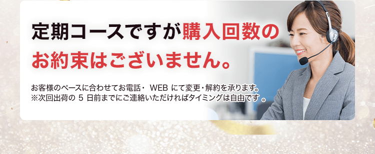 定期コースですが購入回数のお約束はございません。お客様のペースに合わせて電話・webにて変更・解約を承ります。※次回出荷の5日までにご連絡いただければタイミングは自由です。