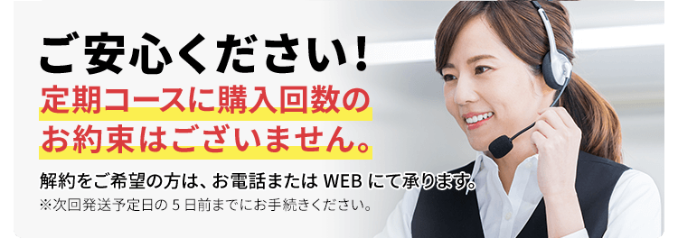 ご安心ください!定期コースに購入回数のお約束はございません。解約をご希望の方は、お電話またはWEBにて承ります。※次回発送予定日の5日前までにお手続きください。