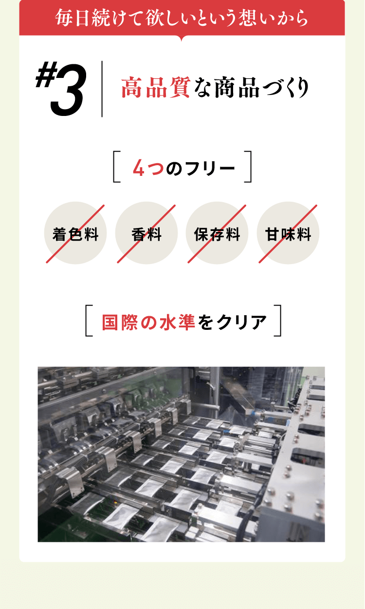 毎日続けて欲しいという想いから #3高品質な商品づくり 4つのフリー 着色料/香料/保存料/甘味料 「国際の水準をクリア」
