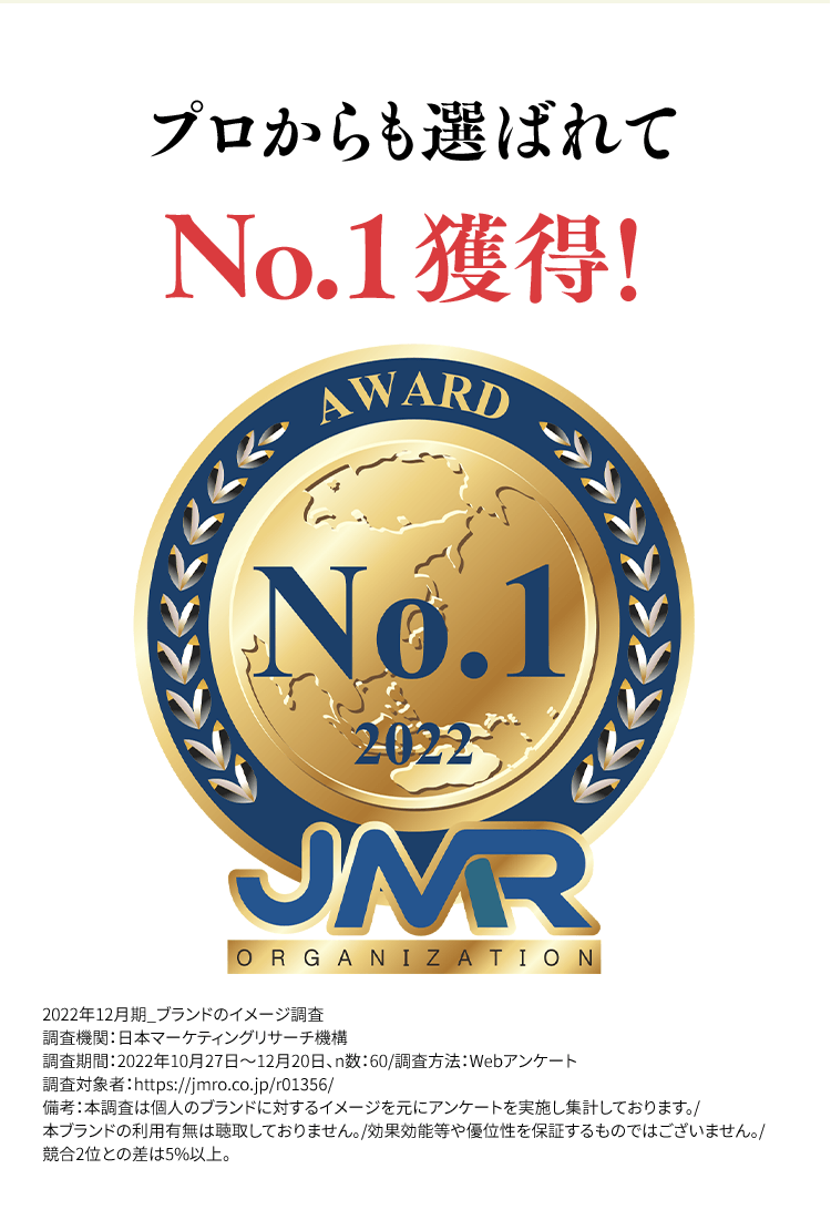 プロからも選ばれてNo.1獲得!2022年12月期_ブランドのイメージ調査調査機関:日本マーケティングリサーチ機構調査期間:2022年10月27日~12月20日、n数:60/調査方法:Webアンケート調査対象者:https://jmro.co.jp/r01356/備考:本調査は個人のブランドに対するイメージを元にアンケートを実施し集計しております。/本ブランドの利用有無は聴取しておりません。/効果効能等や優位性を保証するものではございません。/競合2位との差は5%以上。