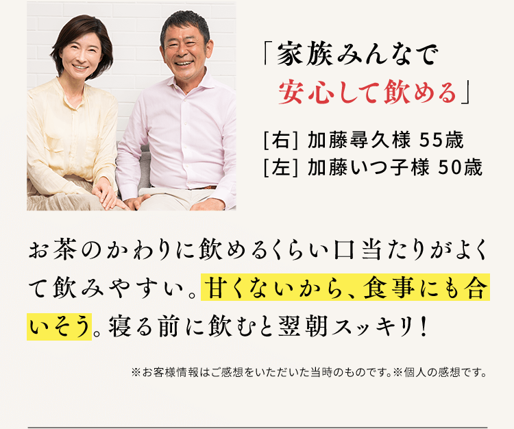 「家族みんなで安心して飲める」[右] 加藤尋久様 55歳[左] 加藤いつ子様 50歳 お茶のかわりに飲めるくらい口当たりがよくて飲みやすい。甘くないから、食事にも合いそう。寝る前に飲むと翌朝スッキリ！※お客様情報はご感想をいただいた当時のものです。※個人の感想です。
