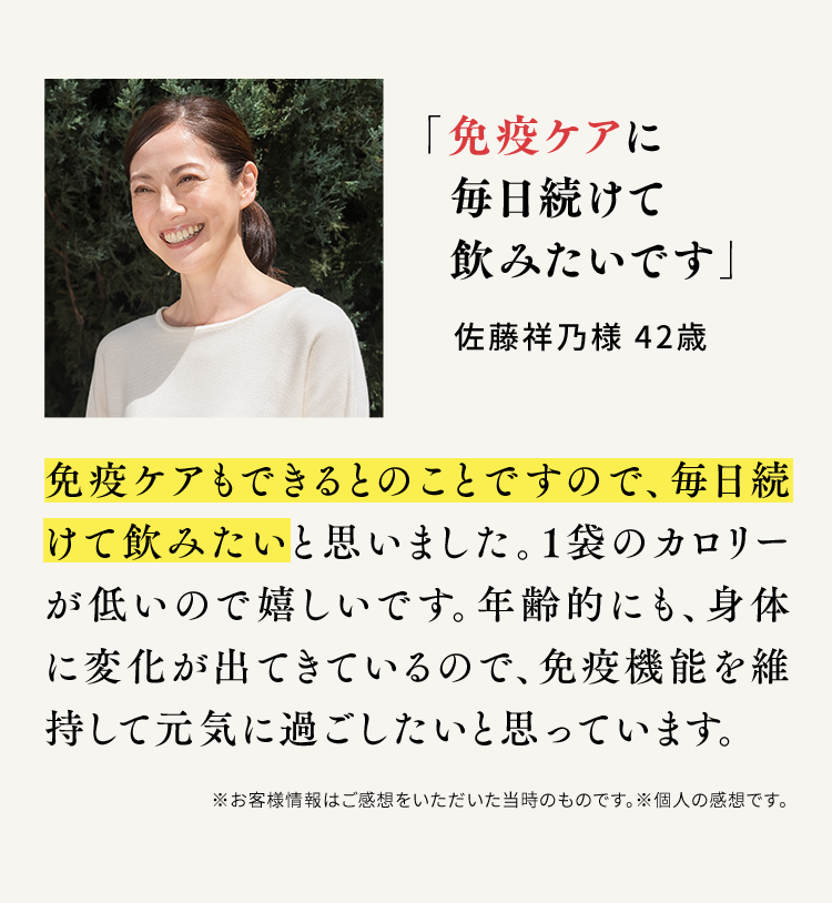 「免疫ケアに毎日続けて飲みたいです」佐藤祥乃様 42歳 免疫ケアもできるとのことですので、毎日続けて飲みたいと思いました。1袋のカロリーが低いので嬉しいです。年齢的にも、身体に変化が出てきているので、免疫機能を維持して元気に過ごしたいと思っています。※お客様情報はご感想をいただいた当時のものです。※個人の感想です。