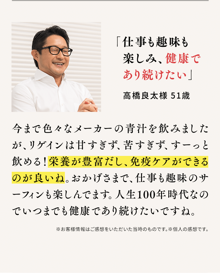 「仕事も趣味も楽しみ、健康であり続けたい」高橋良太様 51歳 今まで色々なメーカーの青汁を飲みましたが、リゲインは甘すぎず、苦すぎず、すーっと飲める!栄養が豊富だし、免疫ケアができるのが良いね。おかげさまで、仕事も趣味のサーフィンも楽しんでます。人生100年時代なのでいつまでも健康であり続けたいですね。※お客様情報はご感想をいただいた当時のものです。※個人の感想です。