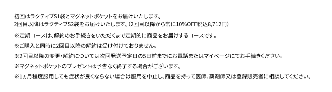 初回はラクティブS1袋とマグネットポケットをお届けいたします。2回目以降はラクティブS2袋をお届けいたします。（2回目以降から常に10％OFF税込8,712円）※定期コースは、解約のお手続きをいただくまで定期的に商品をお届けするコースです。※ご購入と同時に2回目以降の解約は受け付けておりません。※2回目以降の変更・解約については次回発送予定日の5日前までにお電話またはマイページにてお手続きください。※マグネットポケットのプレゼントは予告なく終了する場合がございます。※1ヶ月程度服用しても症状が良くならない場合は服用を中止し、この袋を持って医師、薬剤師または登録販売者に相談して下さい。