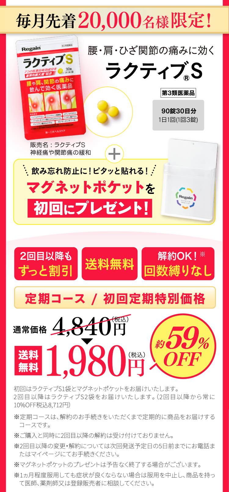 毎月先着20,000名様限定！腰・肩・ひざ関節の痛みに効くラクティブS 90錠30日分1日1回(1回3錠) 第3類医薬品 販売名：ラクティブS 神経痛や関節痛の緩和 飲み忘れ防止に！ピタッと貼れる！マグネットポケットを初回にプレゼント！2回目以降もずっと割引 送料無料 解約OK！※回数縛りなし 定期コース/初回定期特別価格 通常価格4,840円(税込)▶　送料無料1,980円(税込) 約59％OFF 初回はラクティブS1袋とマグネットポケットをお届けいたします。2回目以降はラクティブS2袋をお届けいたします。（2回目以降から常に10%OFF税込8,712円）※定期コースは、解約のお手続きをいただくまで定期的に商品をお届けするコースです。※ご購入と同時に2回目以降の解約は受け付けておりません。※2回目以降の変更・解約については次回発送予定日の5日前までにお電話またはマイページにてお手続きください。※マグネットポケットのプレゼントは予告なく終了する場合がございます。※1ヵ月程度服用しても症状が良くならない場合は服用を中止し、商品を持って医師、薬剤師又は登録販売者に相談してください。