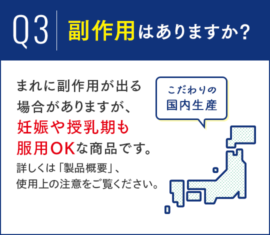 Q3.副作用はありますか？A.まれに副作用が出る場合がありますが、妊娠や授乳期も服用OKな商品です。詳しくは「製品概要」、使用上の注意をご覧ください。 こだわりの国内生産