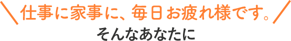 仕事に家事に、毎日お疲れ様です。そんなあなたに