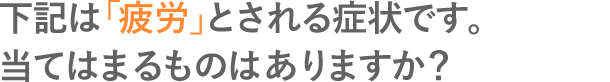 下記は「疲労」とされる症状です。当てはまるものはありますか？