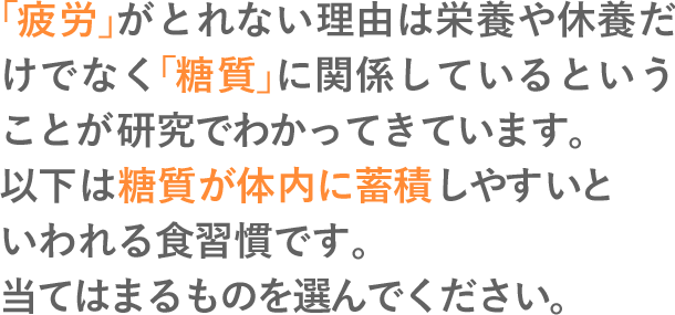 「疲労」がとれない理由は栄養や休養だけでなく「糖質」に関係しているということが研究でわかってきています。以下は糖質が体内に蓄積しやすいといわれる食習慣です。当てはまるものを選んでください。